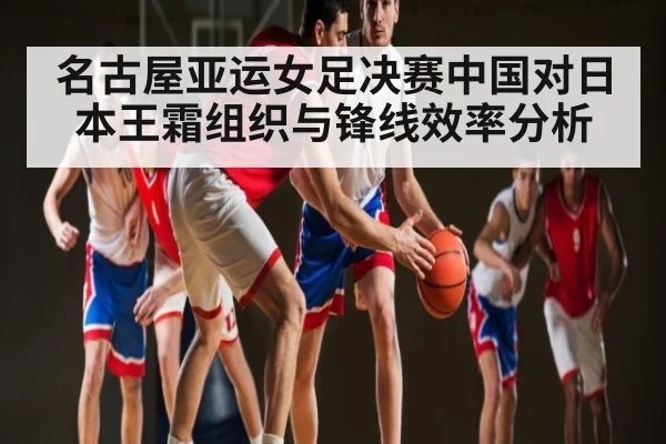 名古屋亚运女足决赛中国对日本王霜组织与锋线效率分析