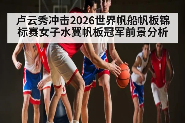 卢云秀冲击2026世界帆船帆板锦标赛女子水翼帆板冠军前景分析